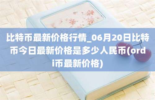 比特币最新价格行情_06月20日比特币今日最新价格是多少人民币(ordi币最新价格)