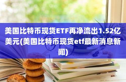 美国比特币现货ETF再净流出1.52亿美元(美国比特币现货etf最新消息新闻)