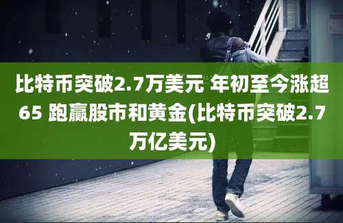 比特币突破2.7万美元 年初至今涨超65 跑赢股市和黄金(比特币突破2.7万亿美元)