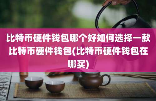 比特币硬件钱包哪个好如何选择一款比特币硬件钱包(比特币硬件钱包在哪买)