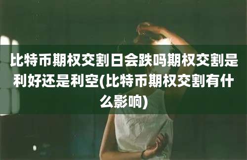 比特币期权交割日会跌吗期权交割是利好还是利空(比特币期权交割有什么影响)