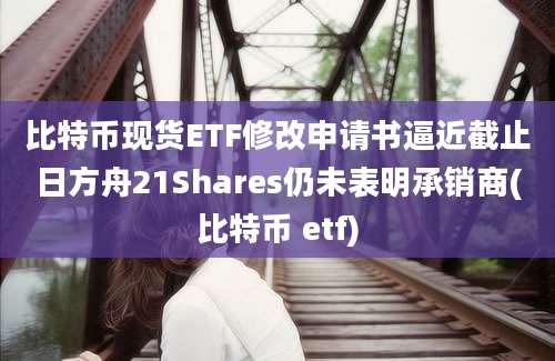 比特币现货ETF修改申请书逼近截止日方舟21Shares仍未表明承销商(比特币 etf)