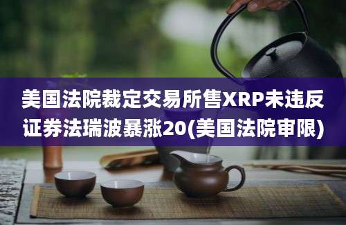 美国法院裁定交易所售XRP未违反证券法瑞波暴涨20(美国法院审限)