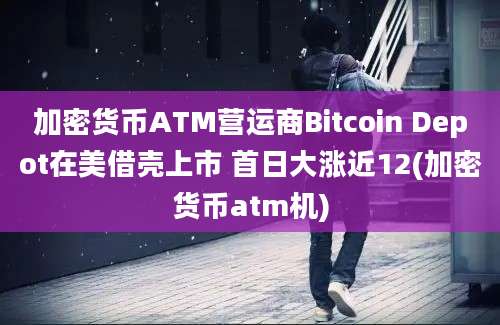 加密货币ATM营运商Bitcoin Depot在美借壳上市 首日大涨近12(加密货币atm机)