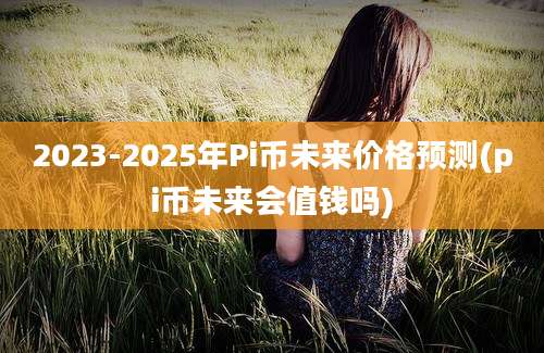 2023-2025年Pi币未来价格预测(pi币未来会值钱吗)