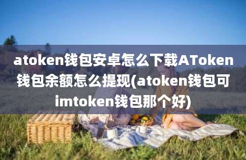 atoken钱包安卓怎么下载AToken钱包余额怎么提现(atoken钱包可imtoken钱包那个好)