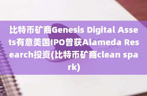 比特币矿商Genesis Digital Assets有意美国IPO曾获Alameda Research投资(比特币矿商clean spark)