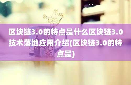 区块链3.0的特点是什么区块链3.0技术落地应用介绍(区块链3.0的特点是)