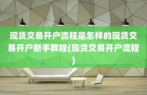 现货交易开户流程是怎样的现货交易开户新手教程(现货交易开户流程)