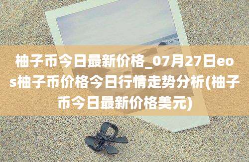 柚子币今日最新价格_07月27日eos柚子币价格今日行情走势分析(柚子币今日最新价格美元)