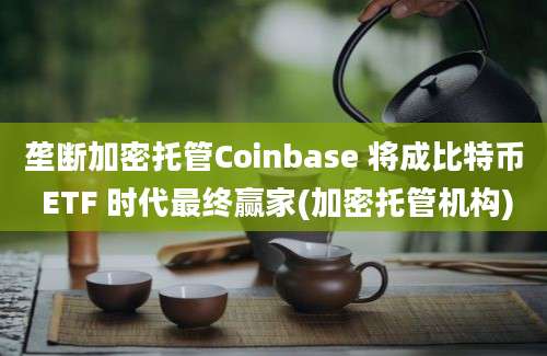 垄断加密托管Coinbase 将成比特币 ETF 时代最终赢家(加密托管机构)