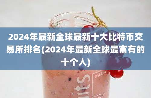 2024年最新全球最新十大比特币交易所排名(2024年最新全球最富有的十个人)