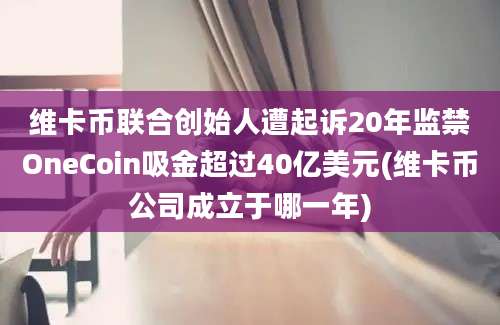 维卡币联合创始人遭起诉20年监禁OneCoin吸金超过40亿美元(维卡币公司成立于哪一年)