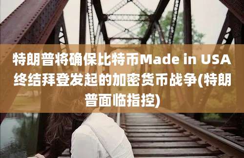 特朗普将确保比特币Made in USA终结拜登发起的加密货币战争(特朗普面临指控)