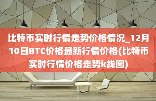 比特币实时行情走势价格情况_12月10日BTC价格最新行情价格(比特币实时行情价格走势k线图)