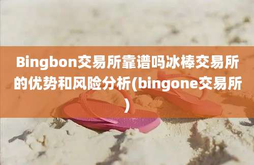 Bingbon交易所靠谱吗冰棒交易所的优势和风险分析(bingone交易所)