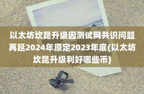 以太坊坎昆升级因测试网共识问题再延2024年原定2023年底(以太坊坎昆升级利好哪些币)