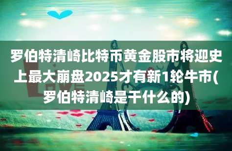 罗伯特清崎比特币黄金股市将迎史上最大崩盘2025才有新1轮牛市(罗伯特清崎是干什么的)