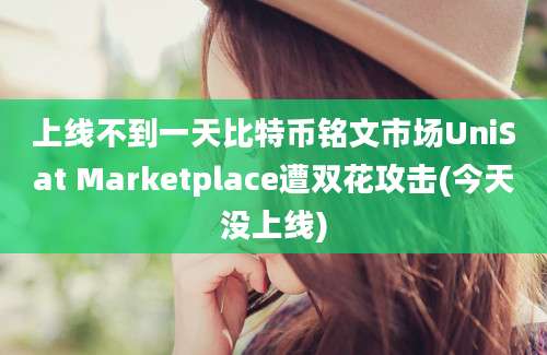 上线不到一天比特币铭文市场UniSat Marketplace遭双花攻击(今天没上线)