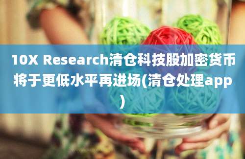 10X Research清仓科技股加密货币将于更低水平再进场(清仓处理app)