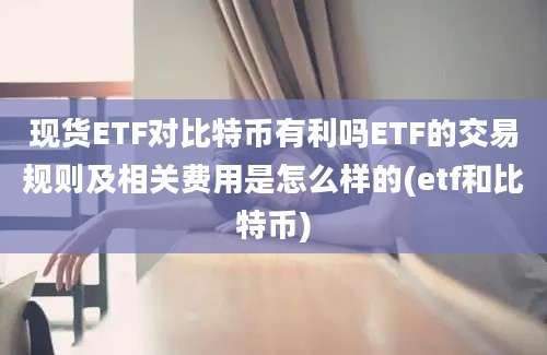 现货ETF对比特币有利吗ETF的交易规则及相关费用是怎么样的(etf和比特币)