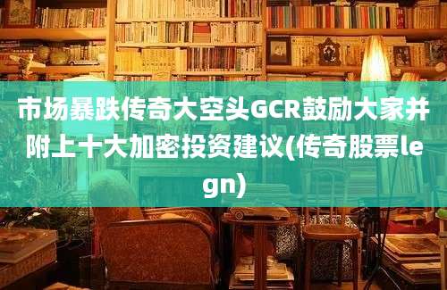 市场暴跌传奇大空头GCR鼓励大家并附上十大加密投资建议(传奇股票legn)