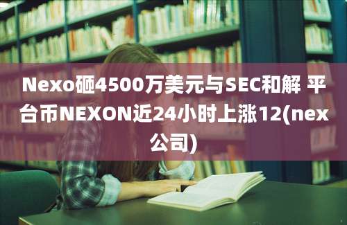 Nexo砸4500万美元与SEC和解 平台币NEXON近24小时上涨12(nex公司)