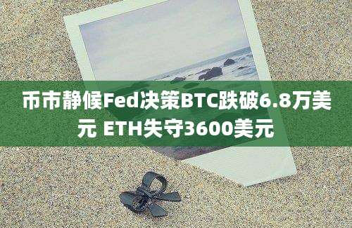 币市静候Fed决策BTC跌破6.8万美元 ETH失守3600美元