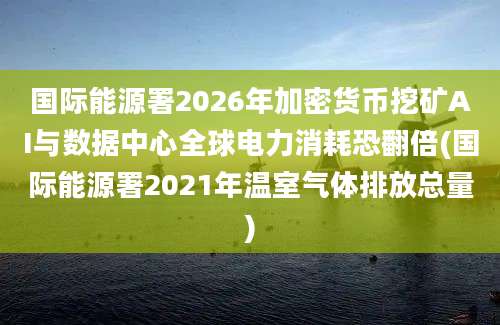 国际能源署2026年加密货币挖矿AI与数据中心全球电力消耗恐翻倍(国际能源署2021年温室气体排放总量)