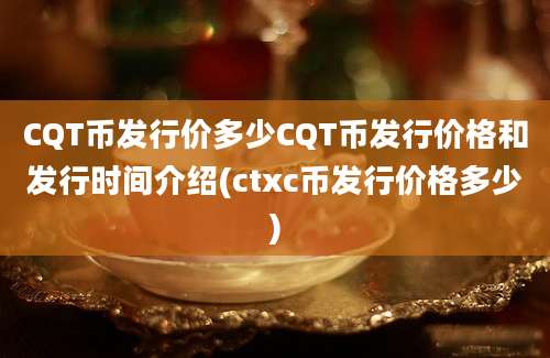 CQT币发行价多少CQT币发行价格和发行时间介绍(ctxc币发行价格多少)