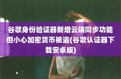 谷歌身份验证器新增云端同步功能但小心加密货币被盗(谷歌认证器下载安卓版)