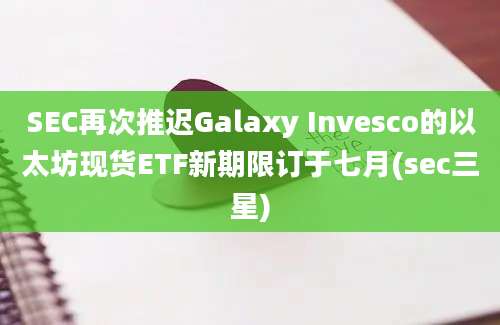 SEC再次推迟Galaxy Invesco的以太坊现货ETF新期限订于七月(sec三星)