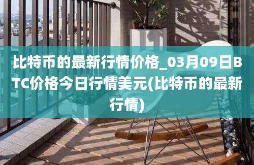 比特币的最新行情价格_03月09日BTC价格今日行情美元(比特币的最新行情)