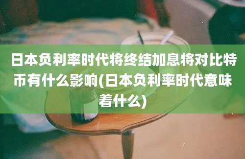 日本负利率时代将终结加息将对比特币有什么影响(日本负利率时代意味着什么)