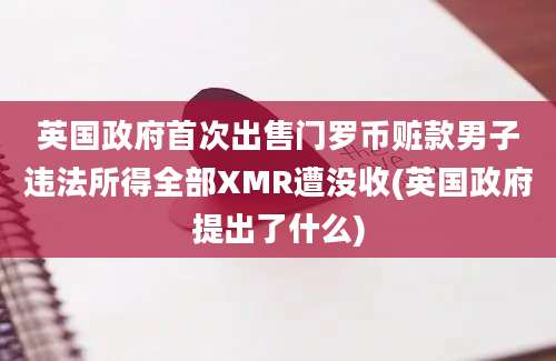 英国政府首次出售门罗币赃款男子违法所得全部XMR遭没收(英国政府提出了什么)