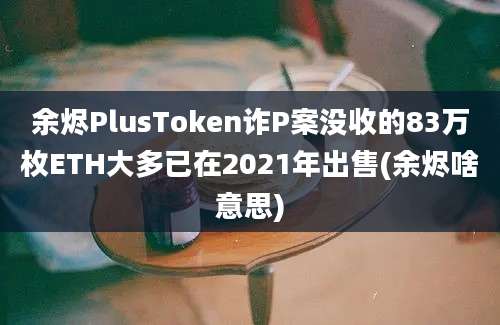 余烬PlusToken诈P案没收的83万枚ETH大多已在2021年出售(余烬啥意思)