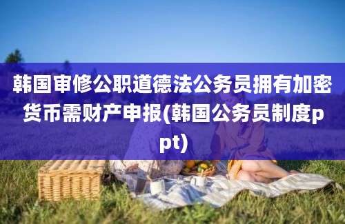 韩国审修公职道德法公务员拥有加密货币需财产申报(韩国公务员制度ppt)