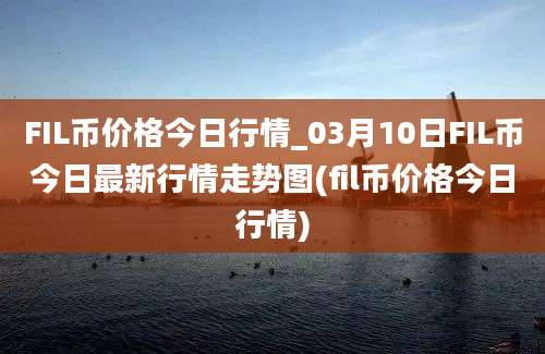 FIL币价格今日行情_03月10日FIL币今日最新行情走势图(fil币价格今日行情)