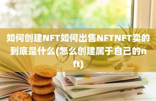 如何创建NFT如何出售NFTNFT卖的到底是什么(怎么创建属于自己的nft)