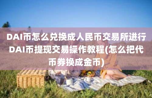 DAI币怎么兑换成人民币交易所进行DAI币提现交易操作教程(怎么把代币券换成金币)