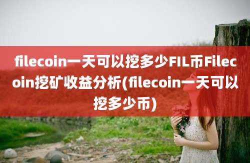 filecoin一天可以挖多少FIL币Filecoin挖矿收益分析(filecoin一天可以挖多少币)