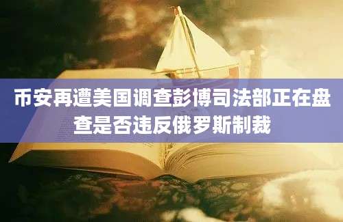 币安再遭美国调查彭博司法部正在盘查是否违反俄罗斯制裁