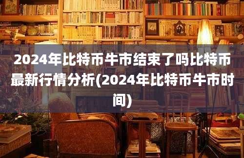 2024年比特币牛市结束了吗比特币最新行情分析(2024年比特币牛市时间)