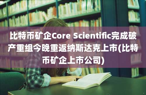 比特币矿企Core Scientific完成破产重组今晚重返纳斯达克上市(比特币矿企上市公司)