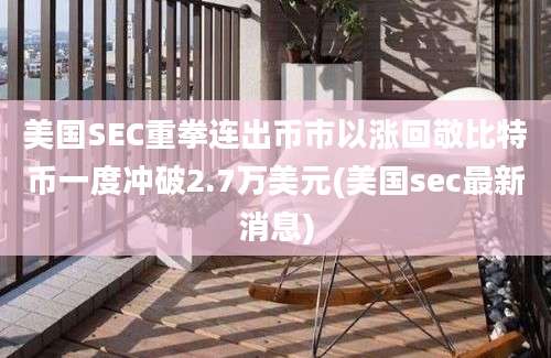 美国SEC重拳连出币市以涨回敬比特币一度冲破2.7万美元(美国sec最新消息)