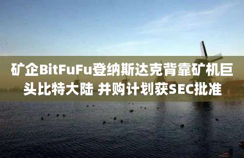 矿企BitFuFu登纳斯达克背靠矿机巨头比特大陆 并购计划获SEC批准