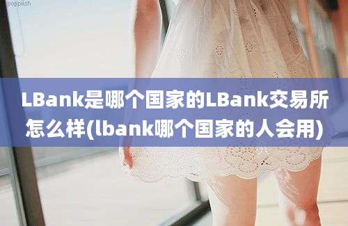 LBank是哪个国家的LBank交易所怎么样(lbank哪个国家的人会用)