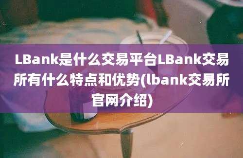 LBank是什么交易平台LBank交易所有什么特点和优势(lbank交易所官网介绍)