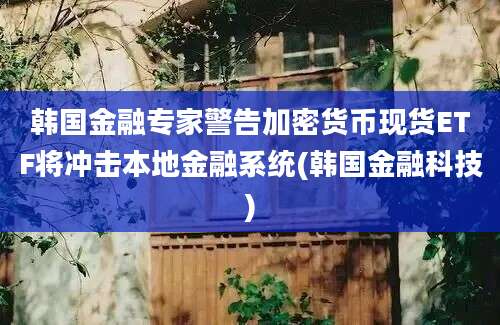 韩国金融专家警告加密货币现货ETF将冲击本地金融系统(韩国金融科技)