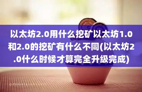 以太坊2.0用什么挖矿以太坊1.0和2.0的挖矿有什么不同(以太坊2.0什么时候才算完全升级完成)